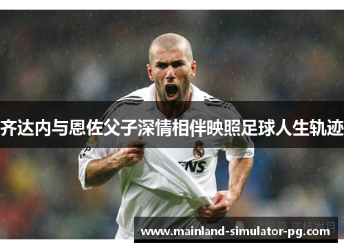 齐达内与恩佐父子深情相伴映照足球人生轨迹