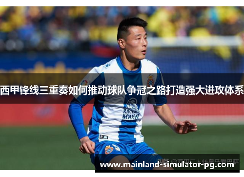 西甲锋线三重奏如何推动球队争冠之路打造强大进攻体系