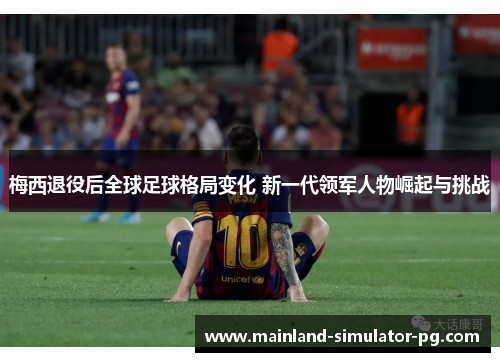 梅西退役后全球足球格局变化 新一代领军人物崛起与挑战