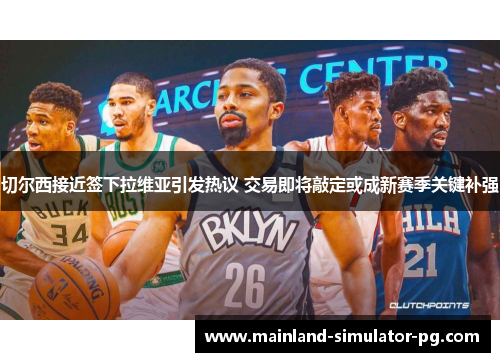 切尔西接近签下拉维亚引发热议 交易即将敲定或成新赛季关键补强