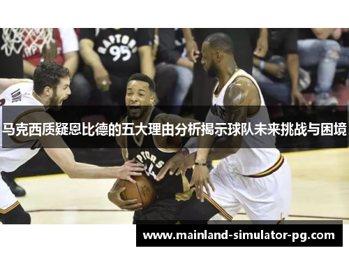 马克西质疑恩比德的五大理由分析揭示球队未来挑战与困境 马克西质疑恩比德的五大理由分析揭示球队未来挑战与困境